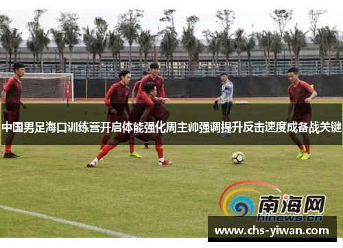 中国男足海口训练营开启体能强化周主帅强调提升反击速度成备战关键