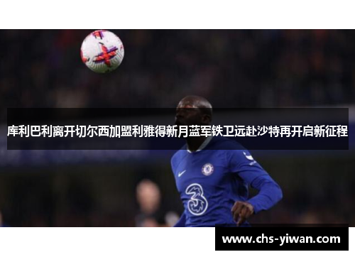 库利巴利离开切尔西加盟利雅得新月蓝军铁卫远赴沙特再开启新征程